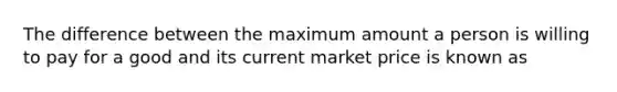 The difference between the maximum amount a person is willing to pay for a good and its current market price is known as