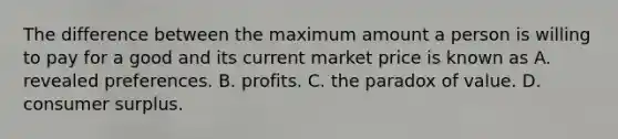 The difference between the maximum amount a person is willing to pay for a good and its current market price is known as A. revealed preferences. B. profits. C. the paradox of value. D. consumer surplus.