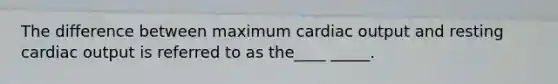 The difference between maximum cardiac output and resting cardiac output is referred to as the____ _____.