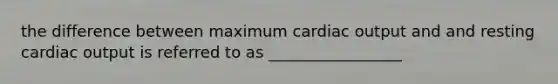 the difference between maximum cardiac output and and resting cardiac output is referred to as _________________