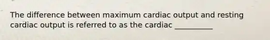 The difference between maximum cardiac output and resting cardiac output is referred to as the cardiac __________