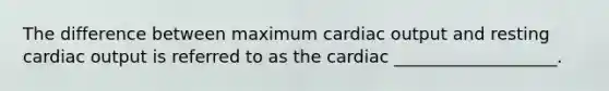 The difference between maximum cardiac output and resting cardiac output is referred to as the cardiac ___________________.