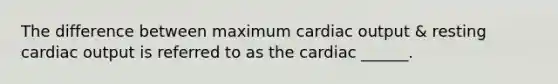 The difference between maximum <a href='https://www.questionai.com/knowledge/kyxUJGvw35-cardiac-output' class='anchor-knowledge'>cardiac output</a> & resting cardiac output is referred to as the cardiac ______.