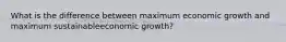 What is the difference between maximum economic growth and maximum sustainableeconomic growth?