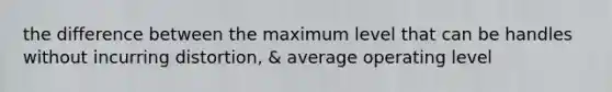 the difference between the maximum level that can be handles without incurring distortion, & average operating level