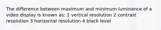 The difference between maximum and minimum luminance of a video display is known as: 1 vertical resolution 2 contrast resolution 3 horizontal resolution 4 black level