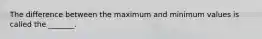 The difference between the maximum and minimum values is called the _______.