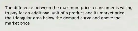 The difference between the maximum price a consumer is willing to pay for an additional unit of a product and its market price; the triangular area below the demand curve and above the market price