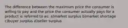 The difference between the maximum price the consumer is willing to pay and the price the consumer actually pays for a product is referred to as: a)market surplus b)market shortage c)buyer surplus d)seller surplus