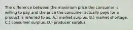 The difference between the maximum price the consumer is willing to pay and the price the consumer actually pays for a product is referred to as: A.) market surplus. B.) market shortage. C.) consumer surplus. D.) producer surplus.