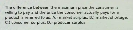 The difference between the maximum price the consumer is willing to pay and the price the consumer actually pays for a product is referred to as: A.) market surplus. B.) market shortage. C.) consumer surplus. D.) producer surplus.