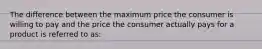 The difference between the maximum price the consumer is willing to pay and the price the consumer actually pays for a product is referred to as:​