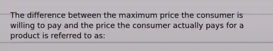 The difference between the maximum price the consumer is willing to pay and the price the consumer actually pays for a product is referred to as:​