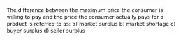 The difference between the maximum price the consumer is willing to pay and the price the consumer actually pays for a product is referred to as: a) market surplus b) market shortage c) buyer surplus d) seller surplus