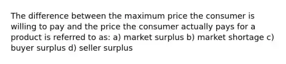 The difference between the maximum price the consumer is willing to pay and the price the consumer actually pays for a product is referred to as: a) market surplus b) market shortage c) buyer surplus d) seller surplus