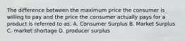 The difference between the maximum price the consumer is willing to pay and the price the consumer actually pays for a product is referred to as:​ A. Consumer Surplus B. Market Surplus C. market shortage D. producer surplus