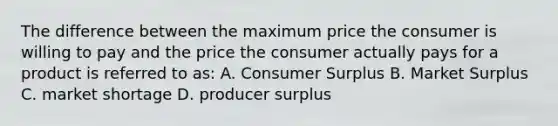 The difference between the maximum price the consumer is willing to pay and the price the consumer actually pays for a product is referred to as:​ A. <a href='https://www.questionai.com/knowledge/k77rlOEdsf-consumer-surplus' class='anchor-knowledge'>consumer surplus</a> B. Market Surplus C. market shortage D. <a href='https://www.questionai.com/knowledge/kfNMk0g6sJ-producer-surplus' class='anchor-knowledge'>producer surplus</a>