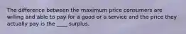 The difference between the maximum price consumers are willing and able to pay for a good or a service and the price they actually pay is the ____ surplus.