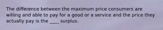 The difference between the maximum price consumers are willing and able to pay for a good or a service and the price they actually pay is the ____ surplus.