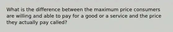 What is the difference between the maximum price consumers are willing and able to pay for a good or a service and the price they actually pay called?