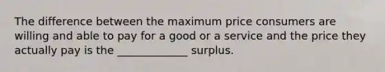 The difference between the maximum price consumers are willing and able to pay for a good or a service and the price they actually pay is the _____________ surplus.