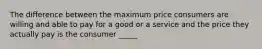 The difference between the maximum price consumers are willing and able to pay for a good or a service and the price they actually pay is the consumer _____