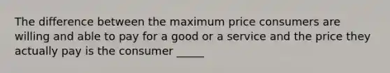 The difference between the maximum price consumers are willing and able to pay for a good or a service and the price they actually pay is the consumer _____