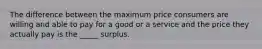 The difference between the maximum price consumers are willing and able to pay for a good or a service and the price they actually pay is the _____ surplus.