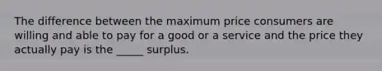 The difference between the maximum price consumers are willing and able to pay for a good or a service and the price they actually pay is the _____ surplus.