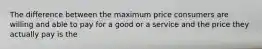 The difference between the maximum price consumers are willing and able to pay for a good or a service and the price they actually pay is the