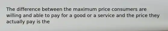 The difference between the maximum price consumers are willing and able to pay for a good or a service and the price they actually pay is the