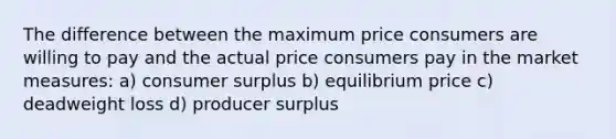 The difference between the maximum price consumers are willing to pay and the actual price consumers pay in the market measures: a) consumer surplus b) equilibrium price c) deadweight loss d) producer surplus