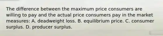 The difference between the maximum price consumers are willing to pay and the actual price consumers pay in the market measures: A. deadweight loss. B. equilibrium price. C. consumer surplus. D. producer surplus.