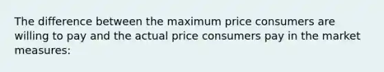 The difference between the maximum price consumers are willing to pay and the actual price consumers pay in the market measures: