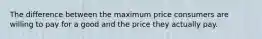 The difference between the maximum price consumers are willing to pay for a good and the price they actually pay.