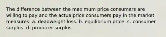 The difference between the maximum price consumers are willing to pay and the actualprice consumers pay in the market measures: a. deadweight loss. b. equilibrium price. c. consumer surplus. d. producer surplus.