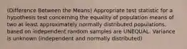 (Difference Between the Means) Appropriate test statistic for a hypothesis test concerning the equality of population means of two at least approximately normally distributed populations, based on independent random samples are UNEQUAL. Variance is unknown (independent and normally distributed)