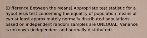 (Difference Between the Means) Appropriate test statistic for a hypothesis test concerning the equality of population means of two at least approximately normally distributed populations, based on independent random samples are UNEQUAL. Variance is unknown (independent and normally distributed)