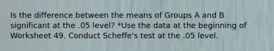 Is the difference between the means of Groups A and B significant at the .05 level? *Use the data at the beginning of Worksheet 49. Conduct Scheffe's test at the .05 level.