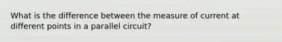 What is the difference between the measure of current at different points in a parallel circuit?