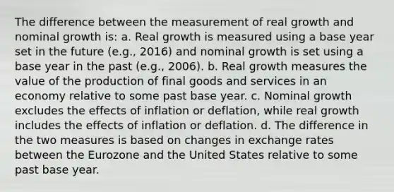 The difference between the measurement of real growth and nominal growth is: a. Real growth is measured using a base year set in the future (e.g., 2016) and nominal growth is set using a base year in the past (e.g., 2006). b. Real growth measures the value of the production of final goods and services in an economy relative to some past base year. c. Nominal growth excludes the effects of inflation or deflation, while real growth includes the effects of inflation or deflation. d. The difference in the two measures is based on changes in exchange rates between the Eurozone and the United States relative to some past base year.