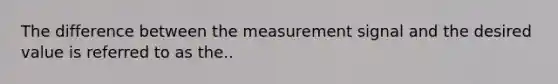 The difference between the measurement signal and the desired value is referred to as the..