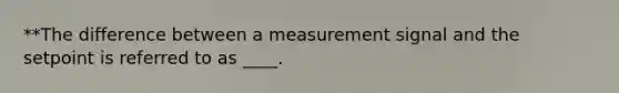 **The difference between a measurement signal and the setpoint is referred to as ____.