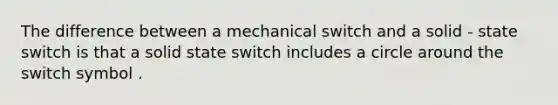 The difference between a mechanical switch and a solid - state switch is that a solid state switch includes a circle around the switch symbol .