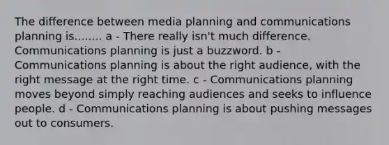 The difference between media planning and communications planning is........ a - There really isn't much difference. Communications planning is just a buzzword. b - Communications planning is about the right audience, with the right message at the right time. c - Communications planning moves beyond simply reaching audiences and seeks to influence people. d - Communications planning is about pushing messages out to consumers.