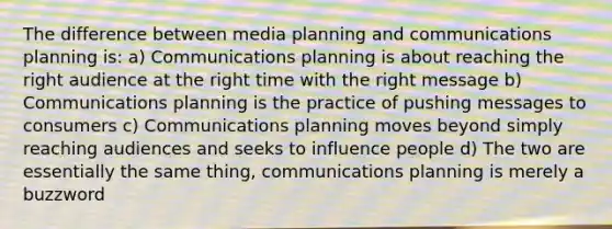 The difference between media planning and communications planning is: a) Communications planning is about reaching the right audience at the right time with the right message b) Communications planning is the practice of pushing messages to consumers c) Communications planning moves beyond simply reaching audiences and seeks to influence people d) The two are essentially the same thing, communications planning is merely a buzzword