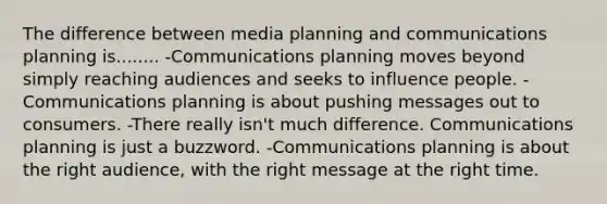 The difference between media planning and communications planning is........ -Communications planning moves beyond simply reaching audiences and seeks to influence people. -Communications planning is about pushing messages out to consumers. -There really isn't much difference. Communications planning is just a buzzword. -Communications planning is about the right audience, with the right message at the right time.