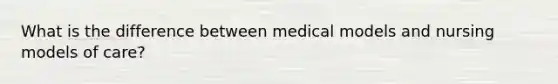 What is the difference between medical models and nursing models of care?