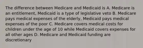 The difference between Medicare and Medicaid is A. Medicare is an entitlement, Medicaid is a type of legislative veto B. Medicare pays medical expenses of the elderly, Medicaid pays medical expenses of the poor C. Medicare covers medical costs for children under the age of 10 while Medicaid covers expenses for all other ages D. Medicare and Medicaid funding are discretionary