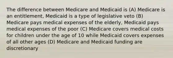 The difference between Medicare and Medicaid is (A) Medicare is an entitlement, Medicaid is a type of legislative veto (B) Medicare pays medical expenses of the elderly, Medicaid pays medical expenses of the poor (C) Medicare covers medical costs for children under the age of 10 while Medicaid covers expenses of all other ages (D) Medicare and Medicaid funding are discretionary